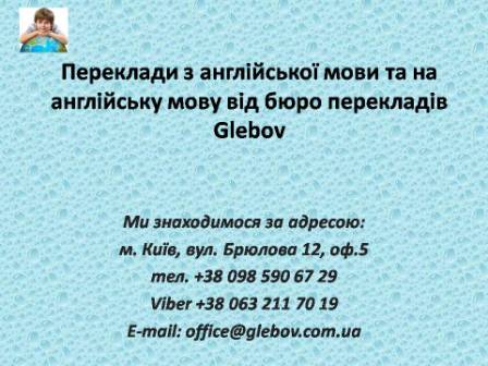 Бюро перекладів Glebov пропонує переклади з англійської мови та переклади на англійську мову. У нас Ви можете перекласти свідоцтво про народження на англійську мову, перекласти свідоцтво про шлюб на англійську мову, перекласти довідку про несудимість на англійську мову, перекласти договір на англійську мову, перекласти довідку з банку на англійську мову, перекласти витяг на англійську мову, перекласти довіреність на англійську мову, перекласти дозвіл на вивіз дитини на англійську мову, перекласти диплом на англійську мову; також Ви можете перекласти свідоцтво про народження з англійської мови, перекласти свідоцтво про шлюб з англійської мови, перекласти довідку про несудимість з англійської мови, перекласти договір з англійської мови, перекласти довідку з банку з англійської мови, перекласти витяг з англійської мови, перекласти довіреність з англійської мови, перекласти диплом з англійської мови. Ми знаходимося за адресою: вул. Брюлова 12, оф.5 (район метро Вокзальна). Телефон: (044) 332 36 99 або мобільний 098 590 67 29. Дзвоніть! Ми завжди раді відповісти на всі Ваші запитання щодо перекладів.