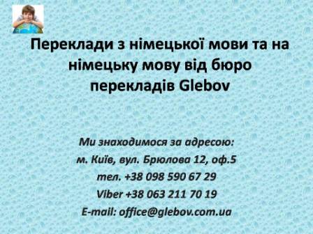 Бюро перекладів Glebov пропонує переклади з німецької мови та переклади на німецьку мову. У нас Ви можете перекласти свідоцтво про народження на німецьку мову, перекласти свідоцтво про шлюб на німецьку мову, перекласти довідку про несудимість на німецьку мову, перекласти договір на німецьку мову, перекласти довідку з банку на німецьку мову, перекласти витяг на німецьку мову, перекласти довіреність на німецьку мову, перекласти дозвіл на вивіз дитини на німецьку мову, перекласти диплом на німецьку мову; також Ви можете перекласти свідоцтво про народження з німецької мови, перекласти свідоцтво про шлюб з німецької мови, перекласти довідку про несудимість з німецької мови, перекласти договір з німецької мови, перекласти довідку з банку з німецької мови, перекласти витяг з німецької мови, перекласти довіреність з німецької мови, перекласти диплом з німецької мови. Ми знаходимося за адресою: вул. Брюлова 12, оф.5 (район метро Вокзальна). Телефон: (044) 332 36 99 або мобільний 098 590 67 29. Дзвоніть! Ми завжди раді відповісти на всі Ваші запитання щодо перекладів.