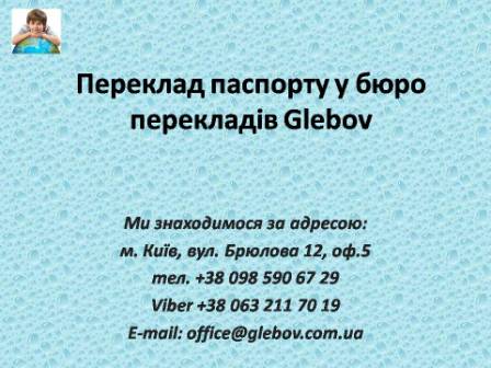 У бюро перекладів Glebov Ви можете замовити переклад паспорту з нотаріальним засвідченням. Замовити переклад паспорту з англійської, замовити переклад паспорту з арабської, замовити переклад паспорту з угорської, замовити переклад паспорту з голландської, замовити переклад паспорту з нідерландської, замовити переклад паспорту з грецької, замовити переклад паспорту з івриту, замовити переклад паспорту з іспанської, замовити переклад паспорту з італійської, замовити переклад паспорту з китайської, замовити переклад паспорту з молдовської, замовити переклад паспорту з румунської, замовити переклад паспорту з німецької, замовити переклад паспорту з перської, замовити переклад паспорту з фарсі, замовити переклад паспорту з польської, замовити переклад паспорту з португальської, замовити переклад паспорту з російської, замовити переклад паспорту з української, замовити переклад паспорту з хорватської, замовити переклад паспорту зі словацької, замовити переклад паспорту зі словенської, замовити переклад паспорту з турецької, замовити переклад паспорту з французької, замовити переклад паспорту зі шведскьої, замовити переклад паспорту з естонської, замовити переклад паспорту з японської.