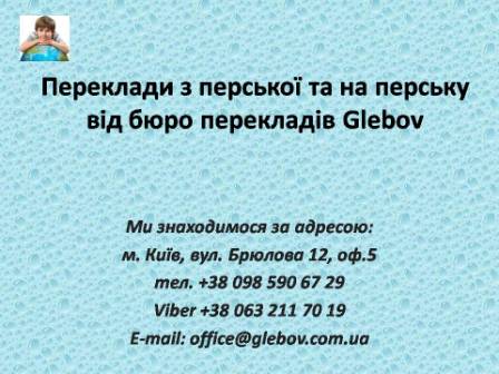 Бюро перекладів Glebov пропонує переклади з перської мови та переклади на перську мову. У нас Ви можете перекласти свідоцтво про народження на перську мову, перекласти свідоцтво про шлюб на перську мову, перекласти довідку про несудимість на перську мову, перекласти договір на перську мову, перекласти довідку з банку на перську мову, перекласти витяг на перську мову, перекласти довіреність на перську мову, перекласти дозвіл на вивіз дитини на перську мову, перекласти диплом на перську мову; також Ви можете перекласти свідоцтво про народження з перської мови, перекласти свідоцтво про шлюб з перської мови, перекласти довідку про несудимість з перської мови, перекласти договір з перської мови, перекласти довідку з банку з перської мови, перекласти витяг з перської мови, перекласти довіреність з перської мови, перекласти диплом з перської мови. Ми знаходимося за адресою: вул. Брюлова 12, оф.5 (район метро Вокзальна). Телефон: (044) 332 36 99 або мобільний 098 590 67 29. Дзвоніть! Ми завжди раді відповісти на всі Ваші запитання щодо перекладів.