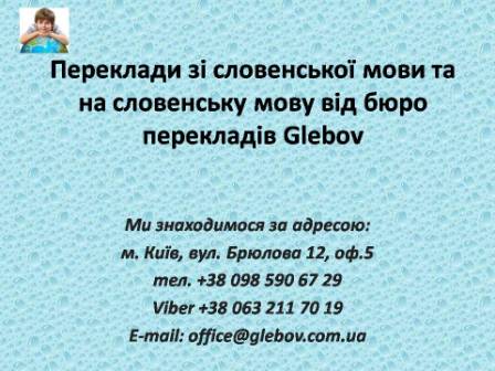 Бюро перекладів Glebov пропонує переклади зі словенської мови та переклади на словенську мову. У нас Ви можете перекласти свідоцтво про народження на словенську мову, перекласти свідоцтво про шлюб на словенську мову, перекласти довідку про несудимість на словенську мову, перекласти договір на словенську мову, перекласти довідку з банку на словенську мову, перекласти витяг на словенську мову, перекласти довіреність на словенську мову, перекласти дозвіл на вивіз дитини на словенську мову, перекласти диплом на словенську мову; також Ви можете перекласти свідоцтво про народження зі словенської мови, перекласти свідоцтво про шлюб зі словенської мови, перекласти довідку про несудимість зі словенської мови, перекласти договір зі словенської мови, перекласти довідку з банку зі словенської мови, перекласти витяг зі словенської мови, перекласти довіреність зі словенської мови, перекласти диплом зі словенської мови. Ми знаходимося за адресою: вул. Брюлова 12, оф.5 (район метро Вокзальна). Телефон: (044) 332 36 99 або мобільний 098 590 67 29. Дзвоніть! Ми завжди раді відповісти на всі Ваші запитання щодо перекладів.