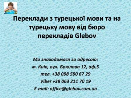 Бюро перекладів Glebov пропонує переклади з турецької мови та переклади на турецьку мову. У нас Ви можете перекласти свідоцтво про народження на турецьку мову, перекласти свідоцтво про шлюб на турецьку мову, перекласти довідку про несудимість на турецьку мову, перекласти договір на турецьку мову, перекласти довідку з банку на турецьку мову, перекласти витяг на турецьку мову, перекласти довіреність на турецьку мову, перекласти дозвіл на вивіз дитини на турецьку мову, перекласти диплом на турецьку мову; також Ви можете перекласти свідоцтво про народження з турецької мови, перекласти свідоцтво про шлюб з турецької мови, перекласти довідку про несудимість з турецької мови, перекласти договір з турецької мови, перекласти довідку з банку з турецької мови, перекласти витяг з турецької мови, перекласти довіреність з турецької мови, перекласти диплом з турецької мови. Ми знаходимося за адресою: вул. Брюлова 12, оф.5 (район метро Вокзальна). Телефон: (044) 332 36 99 або мобільний 098 590 67 29. Дзвоніть! Ми завжди раді відповісти на всі Ваші запитання щодо перекладів.