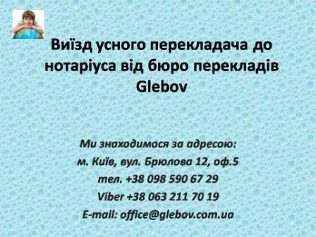 Бюро перекладів Glebov пропонує послуги з виїзду усного дипломованого перекладача до нотаріуса, на допити на судові засідання. Звертайтеся! Можливий терміновий виїзд усного перекладача по місту Києву. З питань консультацій звертайтеся у бюро перекладів Glebov у місті Київ. Ми знаходимося за адресою: вул. Брюлова 12, оф.5 (район метро Вокзальна). Телефон: (044) 332 36 99. Дзвоніть! Ми завжди раді відповісти на будь-які питання.