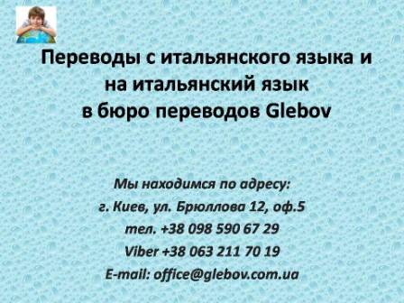 Бюро переводов Glebov предлагает переводы с итальянского языка и переводы на итальянский язык. У нас Вы можете перевести свидетельство о рождении на итальянский язык, перевести свидетельство о браке на итальянский язык, перевести справку о несудимости на итальянский язык, перевести договор на итальянский язык, перевести диплом на итальянский язык, перевести справку из банка на итальянский язык, перевести выписку на итальянский язык, перевести доверенность на итальянский язык, перевести разрешение на вывоз ребенка на итальянский язык; также вы можете перевести свидетельство о рождении с итальянского языка, перевести свидетельство о браке с итальянского языка, перевести справку о несудимости с итальянского языка, перевести договор с итальянского языка, перевести справку из банка с итальянского языка, перевести выписку с итальянского языка, перевести доверенность с итальянского языка, перевести диплом с итальянского языка. Мы находимся по адресу: ул. Брюллова 12, оф.5. (район метро Вокзальная). Телефон: (044) 332 36 99 или мобильный 098 590 67 21. Звоните! Мы всегда рады ответить на все Ваши вопросы по переводам.