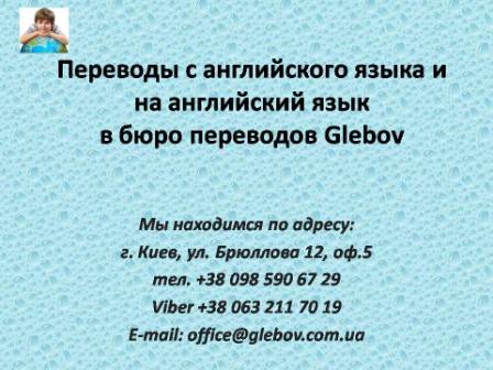 Бюро переводов Glebov предлагает переводы с английского языка и переводы на английский язык. У нас Вы можете перевести свидетельство о рождении на английский язык, перевести свидетельство о браке на английский язык, перевести справку о несудимости на английский язык, перевести договор на английский язык, перевести справку из банка на английский язык, перевести выписку на английский язык, перевести доверенность на английский язык, перевести разрешение на вывоз ребенка на английский язык, перевести диплом на английский язык; также вы можете перевести свидетельство о рождении с английского языка, перевести свидетельство о браке с английского языка, перевести справку о несудимости с английского языка, перевести договор с английского языка, перевести справку из банка с английского языка, перевести выписку с английского языка, перевести доверенность с английского языка, перевести диплом с английского языка. Мы находимся по адресу: ул. Брюллова 12, оф.5. (район метро Вокзальная). Телефон: (044) 332 36 99 или мобильный 098 590 67 21. Звоните! Мы всегда рады ответить на все Ваши вопросы по переводам.