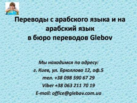 Бюро переводов Glebov предлагает переводы с арабского языка и переводы на арабский язык. У нас Вы можете перевести свидетельство о рождении на арабский язык, перевести свидетельство о браке на арабский язык, перевести справку о несудимости на арабский язык, перевести договор на арабский язык, перевести справку из банка на арабский язык, перевести выписку на арабский язык, перевести доверенность на арабский язык, перевести диплом на арабский язык, перевести разрешение на вывоз ребенка на арабский язык; также вы можете перевести свидетельство о рождении с арабского языка, перевести свидетельство о браке с арабского языка, перевести справку о несудимости с арабского языка, перевести договор с арабского языка, перевести справку из банка с арабского языка, перевести выписку с арабского языка, перевести доверенность с арабского языка, перевести диплом с арабского языка. Мы находимся по адресу: ул. Брюллова 12, оф.5. (район метро Вокзальная). Телефон: (044) 332 36 99 или мобильный 098 590 67 21. Звоните! Мы всегда рады ответить на все Ваши вопросы по переводам.