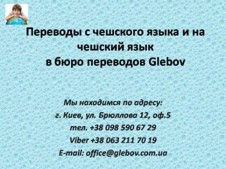 Бюро переводов Glebov предлагает переводы с чешского языка и переводы на чешский язык. У нас Вы можете перевести свидетельство о рождении на чешский язык, перевести свидетельство о браке на чешский язык, перевести справку о несудимости на чешский язык, перевести договор на чешский язык, перевести диплом на чешский язык, перевести справку из банка на чешский язык, перевести выписку на чешский язык, перевести доверенность на чешский язык, перевести разрешение на вывоз ребенка на чешский язык; также вы можете перевести свидетельство о рождении с чешского языка, перевести свидетельство о браке с чешского языка, перевести справку о несудимости с чешского языка, перевести договор с чешского языка, перевести справку из банка с чешского языка, перевести выписку с чешского языка, перевести доверенность с чешского языка, перевести диплом с чешского языка. Мы находимся по адресу: ул. Брюллова 12, оф.5. (район метро Вокзальная). Телефон: (044) 332 36 99 или мобильный 098 590 67 21. Звоните! Мы всегда рады ответить на все Ваши вопросы по переводам.