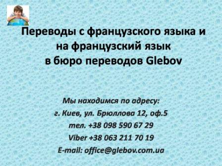 Бюро переводов Glebov предлагает переводы с французского языка и переводы на французский язык. У нас Вы можете перевести свидетельство о рождении на французский язык, перевести свидетельство о браке на французский язык, перевести справку о несудимости на французский язык, перевести договор на французский язык, перевести диплом на французский язык, перевести справку из банка на французский язык, перевести выписку на французский язык, перевести доверенность на французский язык, перевести разрешение на вывоз ребенка на французский язык; также вы можете перевести свидетельство о рождении с французского языка, перевести свидетельство о браке с французского языка, перевести справку о несудимости с французского языка, перевести договор с французского языка, перевести справку из банка с французского языка, перевести выписку с французского языка, перевести доверенность с французского языка, перевести диплом с французского языка. Мы находимся по адресу: ул. Брюллова 12, оф.5. (район метро Вокзальная). Телефон: (044) 332 36 99 или мобильный 098 590 67 21. Звоните! Мы всегда рады ответить на все Ваши вопросы по переводам.