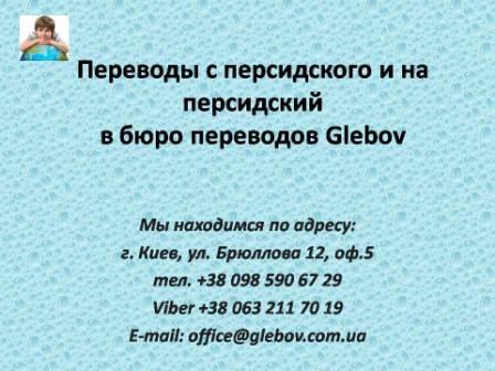 Бюро переводов Glebov предлагает переводы с персидского языка и переводы на персидский язык. У нас Вы можете перевести свидетельство о рождении на персидский язык, перевести свидетельство о браке на персидский язык, перевести справку о несудимости на персидский язык, перевести договор на персидский язык, перевести диплом на персидский язык, перевести справку из банка на персидский язык, перевести выписку на персидский язык, перевести доверенность на персидский язык, перевести разрешение на вывоз ребенка на персидский язык; также вы можете перевести свидетельство о рождении с персидского языка, перевести свидетельство о браке с персидского языка, перевести справку о несудимости с персидского языка, перевести договор с персидского языка, перевести справку из банка с персидского языка, перевести выписку с персидского языка, перевести доверенность с персидского языка, перевести диплом с персидского языка. Мы находимся по адресу: ул. Брюллова 12, оф.5. (район метро Вокзальная). Телефон: (044) 332 36 99 или мобильный 098 590 67 21. Звоните! Мы всегда рады ответить на все Ваши вопросы по переводам.