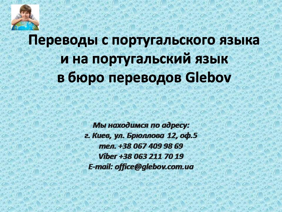 Бюро переводов Glebov предлагает переводы с португальского языка и переводы на португальский язык. У нас Вы можете перевести свидетельство о рождении на португальский язык, перевести свидетельство о браке на португальский язык, перевести справку о несудимости на португальский язык, перевести договор на португальский язык, перевести справку из банка на португальский язык, перевести выписку на португальский язык, перевести доверенность на португальский язык, перевести разрешение на вывоз ребенка на португальский язык, перевести диплом на португальский язык; также вы можете перевести свидетельство о рождении с португальского языка, перевести свидетельство о браке с португальского языка, перевести справку о несудимости с португальского языка, перевести договор с португальского языка, перевести справку из банка с португальского языка, перевести выписку с португальского языка, перевести доверенность с португальского языка, перевести диплом с португальского языка. Мы находимся по адресу: ул. Брюллова 12, оф.5. (район метро Вокзальная). Телефон: (044) 332 36 99 или мобильный 098 590 67 29. Звоните! Мы всегда рады ответить на все Ваши вопросы по переводам.